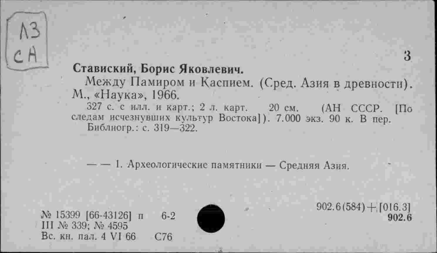 ﻿з
Ставиский, Борис Яковлевич.
Между Памиром и Каспием. (Сред. Азия в древности). М., «Наука», 1966.
327 с. с илл. и карт.; 2 л. карт. 20 см. (АН СССР. [По следам исчезнувших культур Востока]). 7.000 экз. 90 к. В пер.
Библиогр. : с. 319—322.
-----1. Археологические памятники — Средняя Азия.
№ 15399 [66-43126] п 6-2
III № 339; № 4595
Вс. кн. пал. 4 VI 66	С76
902.6(584)+'[016.3]
902.6